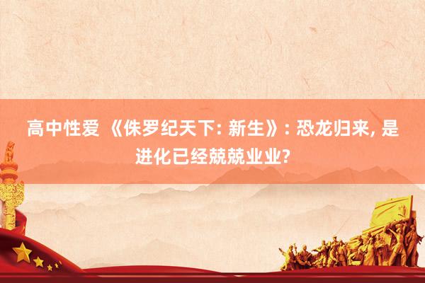高中性爱 《侏罗纪天下: 新生》: 恐龙归来， 是进化已经兢兢业业?