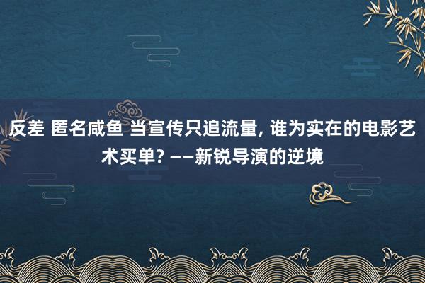 反差 匿名咸鱼 当宣传只追流量， 谁为实在的电影艺术买单? ——新锐导演的逆境